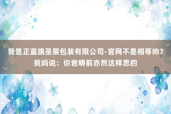 我是正蓝旗圣展包装有限公司-官网不是相等帅？我妈说：你爸畴前亦然这样思的