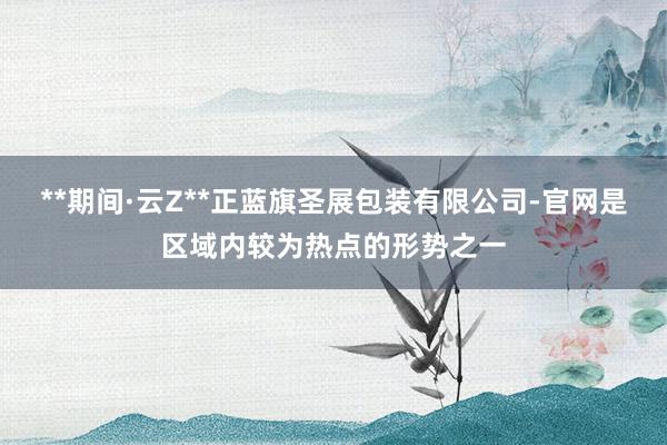 **期间·云Z**正蓝旗圣展包装有限公司-官网是区域内较为热点的形势之一
