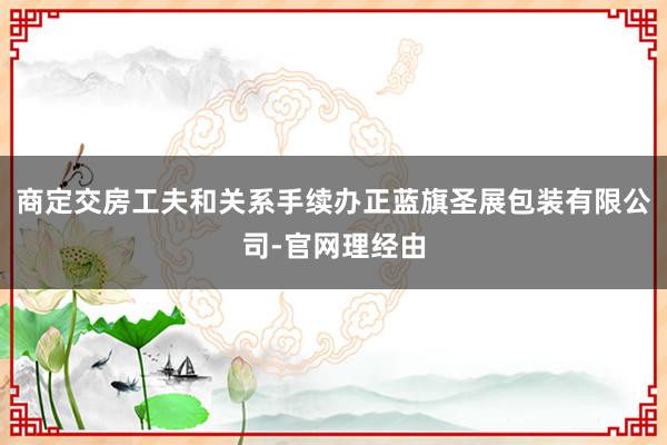 商定交房工夫和关系手续办正蓝旗圣展包装有限公司-官网理经由